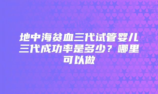 地中海贫血三代试管婴儿三代成功率是多少？哪里可以做