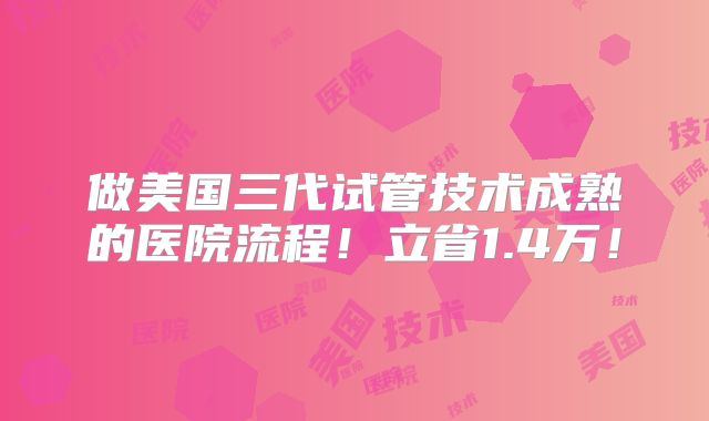做美国三代试管技术成熟的医院流程!立省1.4万!