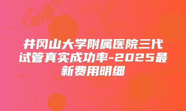 井冈山大学附属医院三代试管真实成功率-2025最新费用明细