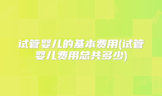 试管婴儿的基本费用(试管婴儿费用总共多少)