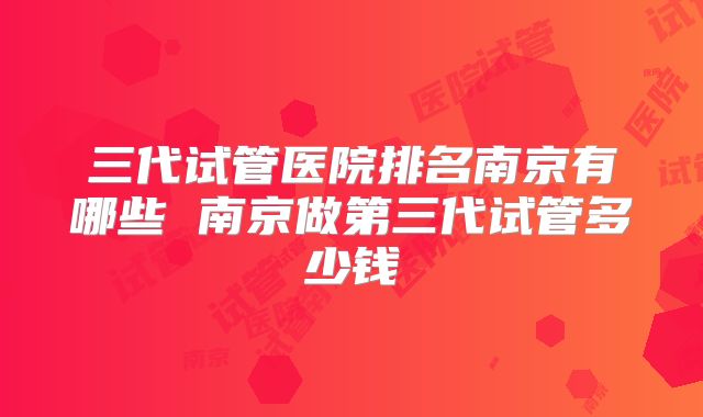 三代试管医院排名南京有哪些 南京做第三代试管多少钱