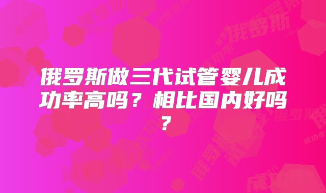 俄罗斯做三代试管婴儿成功率高吗?相比国内好吗?