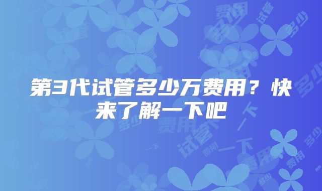 第3代试管多少万费用？快来了解一下吧