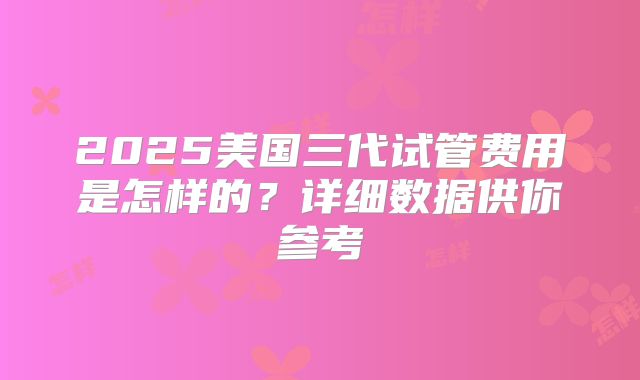 2025美国三代试管费用是怎样的？详细数据供你参考