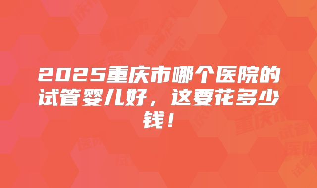 2025重庆市哪个医院的试管婴儿好，这要花多少钱！