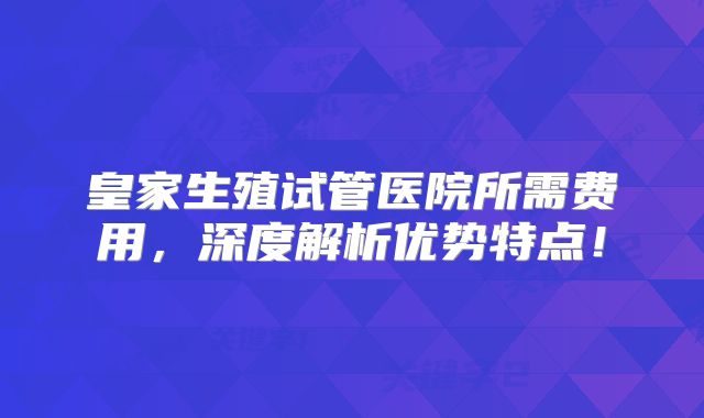 皇家生殖试管医院所需费用，深度解析优势特点！