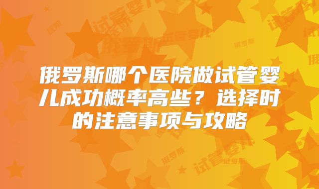 俄罗斯哪个医院做试管婴儿成功概率高些？选择时的注意事项与攻略