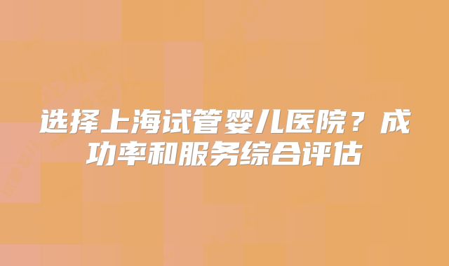 选择上海试管婴儿医院？成功率和服务综合评估