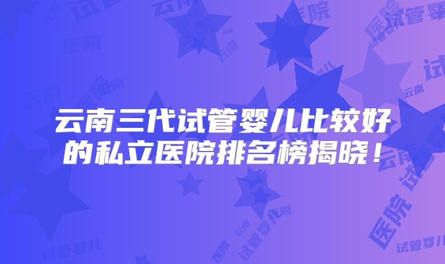 云南三代试管婴儿比较好的私立医院排名榜揭晓!