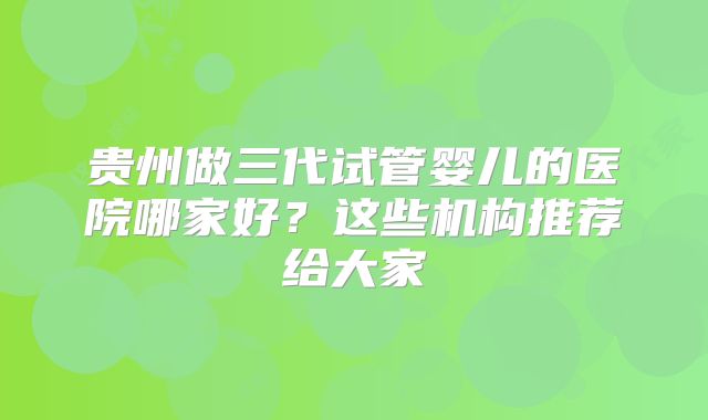 贵州做三代试管婴儿的医院哪家好？这些机构推荐给大家