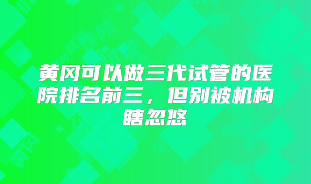黄冈可以做三代试管的医院排名前三,但别被机构瞎忽悠