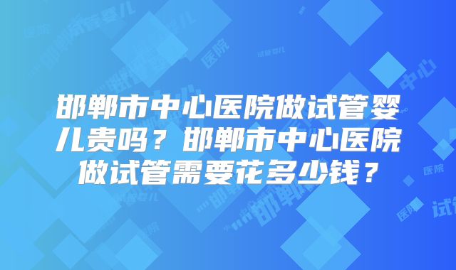 邯郸市中心医院做试管婴儿贵吗？邯郸市中心医院做试管需要花多少钱？