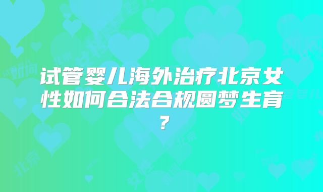试管婴儿海外治疗北京女性如何合法合规圆梦生育？