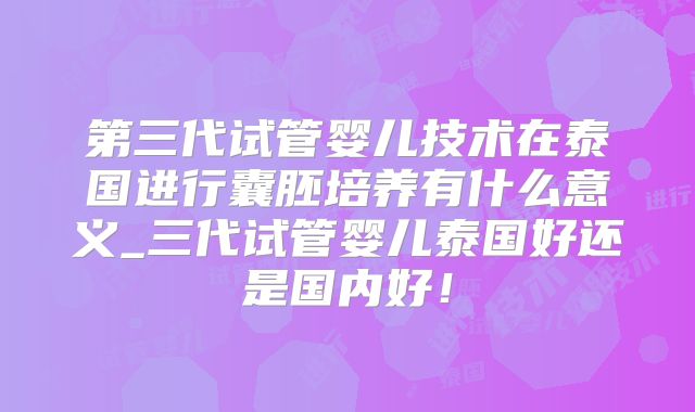第三代试管婴儿技术在泰国进行囊胚培养有什么意义_三代试管婴儿泰国好还是国内好！