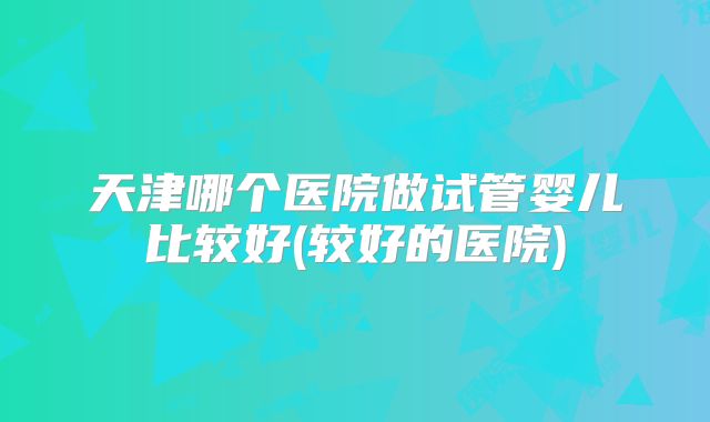 天津哪个医院做试管婴儿比较好(较好的医院)