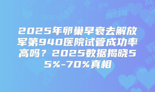 2025年卵巢早衰去解放军第940医院试管成功率高吗？2025数据揭晓55%-70%真相