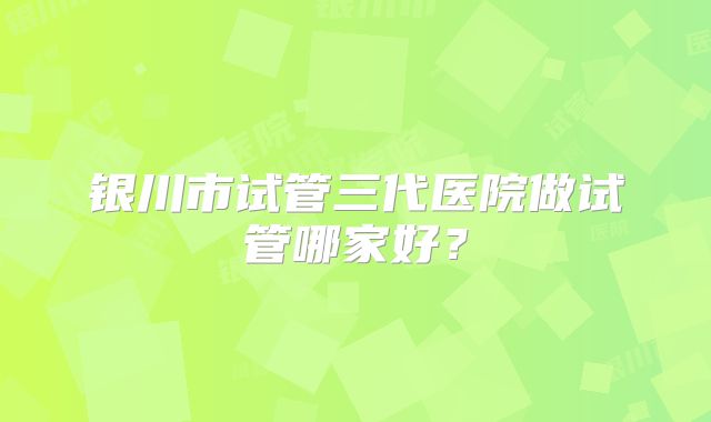 银川市试管三代医院做试管哪家好？