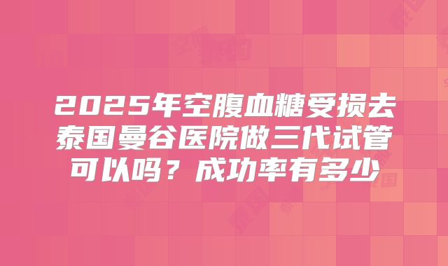 2025年空腹血糖受损去泰国曼谷医院做三代试管可以吗？成功率有多少