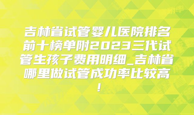 吉林省试管婴儿医院排名前十榜单附2023三代试管生孩子费用明细_吉林省哪里做试管成功率比较高！