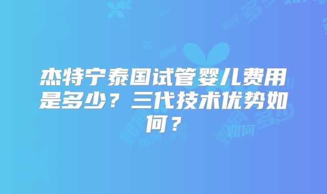 杰特宁泰国试管婴儿费用是多少？三代技术优势如何？