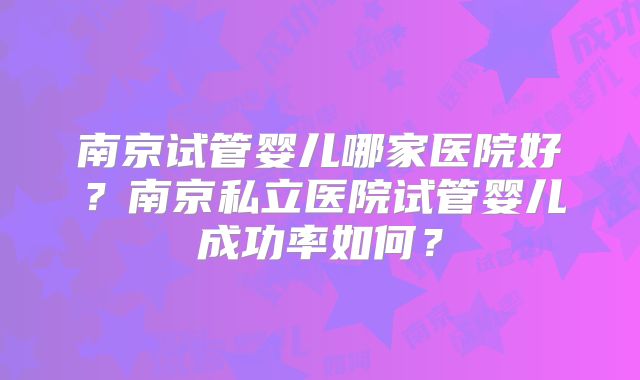南京试管婴儿哪家医院好?南京私立医院试管婴儿成功率如何?