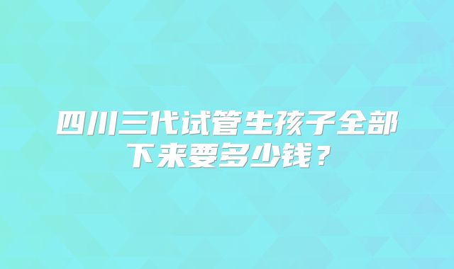 四川三代试管生孩子全部下来要多少钱？