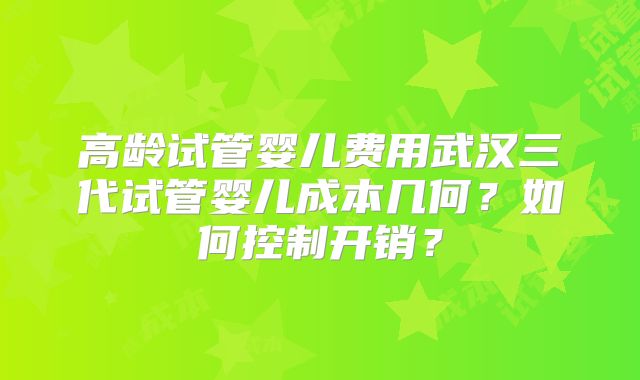 高龄试管婴儿费用武汉三代试管婴儿成本几何？如何控制开销？