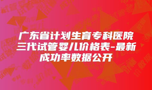 广东省计划生育专科医院三代试管婴儿价格表-最新成功率数据公开