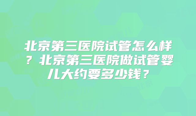 北京第三医院试管怎么样?北京第三医院做试管婴儿大约要多少钱?