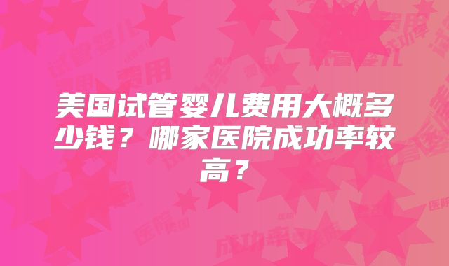 美国试管婴儿费用大概多少钱？哪家医院成功率较高？