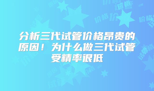 分析三代试管价格昂贵的原因！为什么做三代试管受精率很低