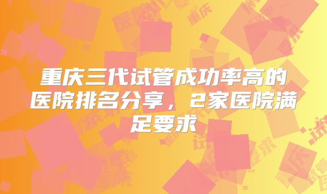 重庆三代试管成功率高的医院排名分享，2家医院满足要求