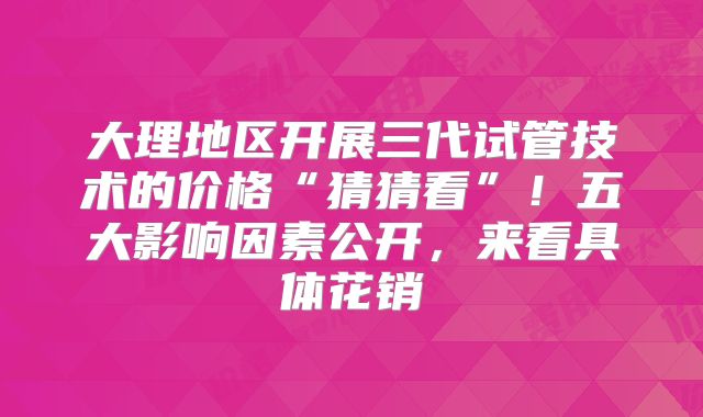 大理地区开展三代试管技术的价格“猜猜看”！五大影响因素公开，来看具体花销