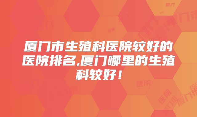 厦门市生殖科医院较好的医院排名,厦门哪里的生殖科较好!