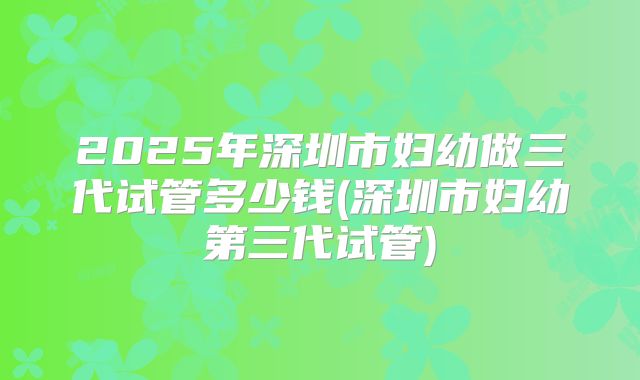 2025年深圳市妇幼做三代试管多少钱(深圳市妇幼第三代试管)