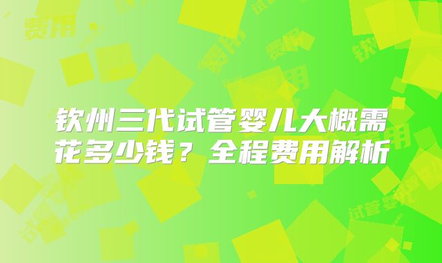 钦州三代试管婴儿大概需花多少钱?全程费用解析