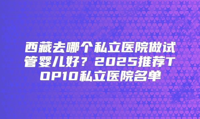西藏去哪个私立医院做试管婴儿好？2025推荐TOP10私立医院名单