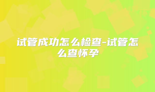 试管成功怎么检查-试管怎么查怀孕