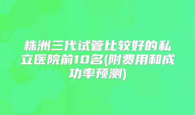 株洲三代试管比较好的私立医院前10名(附费用和成功率预测)
