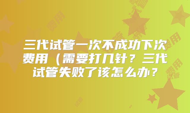 三代试管一次不成功下次费用(需要打几针?三代试管失败了该怎么办?