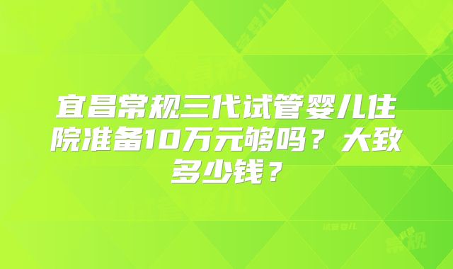 宜昌常规三代试管婴儿住院准备10万元够吗？大致多少钱？