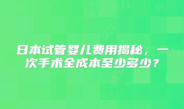 日本试管婴儿费用揭秘，一次手术全成本至少多少？