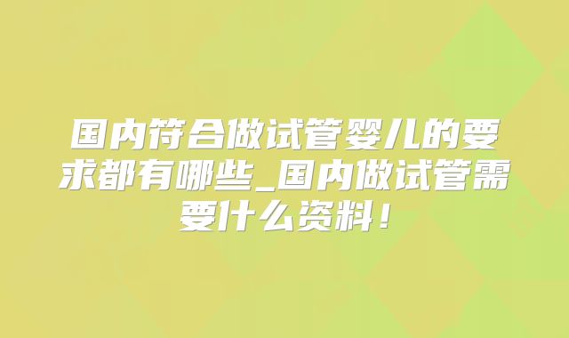 国内符合做试管婴儿的要求都有哪些_国内做试管需要什么资料!