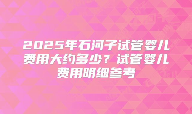 2025年石河子试管婴儿费用大约多少?试管婴儿费用明细参考
