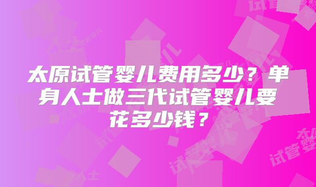 太原试管婴儿费用多少？单身人士做三代试管婴儿要花多少钱？