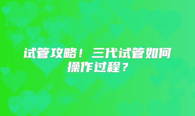 试管攻略！三代试管如何操作过程？