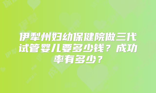 伊犁州妇幼保健院做三代试管婴儿要多少钱？成功率有多少？