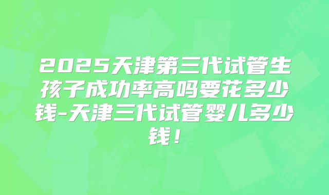 2025天津第三代试管生孩子成功率高吗要花多少钱-天津三代试管婴儿多少钱！