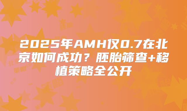 2025年AMH仅0.7在北京如何成功？胚胎筛查+移植策略全公开