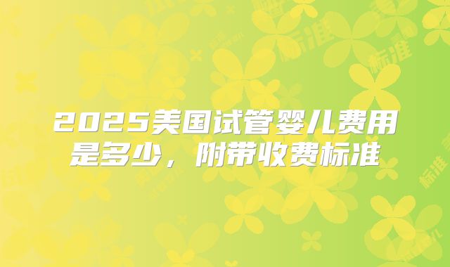 2025美国试管婴儿费用是多少，附带收费标准